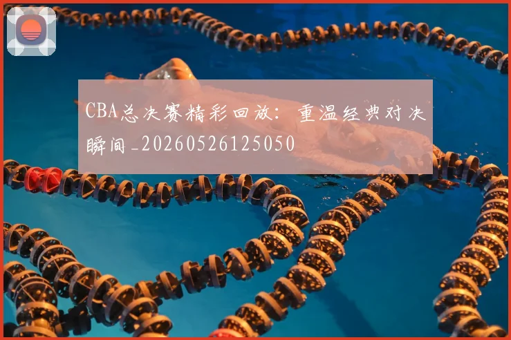 CBA总决赛精彩回放：重温经典对决瞬间_20260526125050