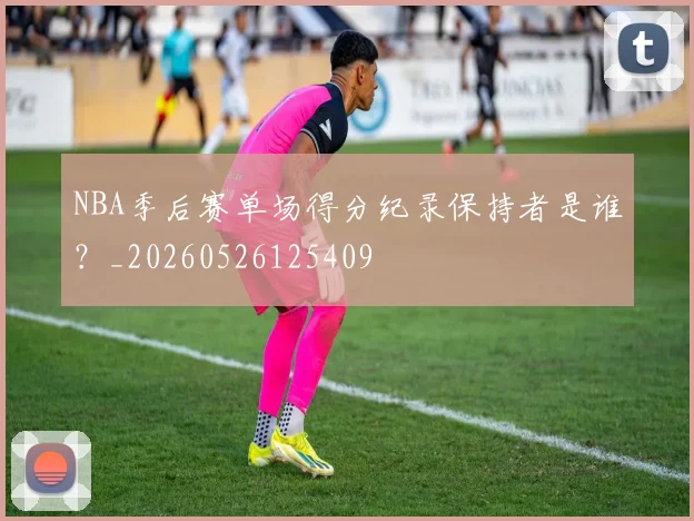 NBA季后赛单场得分纪录保持者是谁?_20260526125409