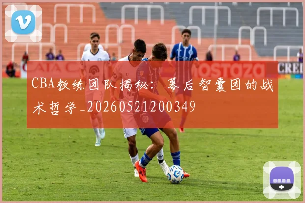 CBA教练团队揭秘：幕后智囊团的战术哲学_20260521200349
