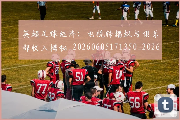 英超足球经济：电视转播权与俱乐部收入揭秘_20260605171350_20260702174821